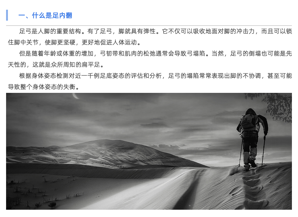 足弓是人腳的重要結(jié)構(gòu)。有了足弓，腳就具有彈性。它不僅可以吸收地面對(duì)腳的沖擊力，而且可以鎖住腳中關(guān)節(jié)，使腳更堅(jiān)硬，更好地促進(jìn)人體運(yùn)動(dòng)。 但是隨著年齡或體重的增加，弓韌帶和肌肉的松弛通常會(huì)導(dǎo)致弓塌陷。當(dāng)然，足弓的倒塌也可能是先天性的，這就是眾所周知的扁平足。 根據(jù)身體姿態(tài)檢測(cè)對(duì)近一千例足底姿態(tài)的評(píng)估和分析，足弓的塌陷常常表現(xiàn)出腳的不協(xié)調(diào)，甚至可能導(dǎo)致整個(gè)身體姿態(tài)的失衡。