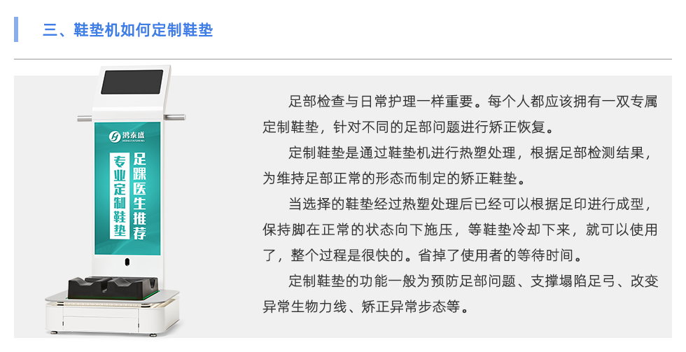 足部檢查與日常護(hù)理一樣重要。每個人都應(yīng)該擁有一雙專屬定制鞋墊，針對不同的足部問題進(jìn)行矯正恢復(fù)。 定制鞋墊是通過鞋墊機進(jìn)行熱塑處理，根據(jù)足部檢測結(jié)果，為維持足部正常的形態(tài)而制定的矯正鞋墊。 當(dāng)選擇的鞋墊經(jīng)過熱塑處理后已經(jīng)可以根據(jù)足印進(jìn)行成型，保持腳在正常的狀態(tài)向下施壓，等鞋墊冷卻下來，就可以使用了，整個過程是很快的。省掉了使用者的等待時間。 定制鞋墊的功能一般為預(yù)防足部問題、支撐塌陷足弓、改變異常生物力線、矯正異常步態(tài)等。 當(dāng)代人隨著生活壓力的越來越大，身體健康問題也越來越多，尤其是在緊張的工作生活當(dāng)中沒有時間運動，一天當(dāng)中有至少8小時都坐在工位上。 為了身體保持舒適的狀態(tài)，會有彎腰駝背頭前傾、蹺二郎腿等不良坐姿。這會導(dǎo)致下肢出現(xiàn)肌肉代償、骨骼損傷、容易扭傷等問題 除了保持正確的坐姿外，還可以使用定制鞋墊保持身體姿勢的正常。