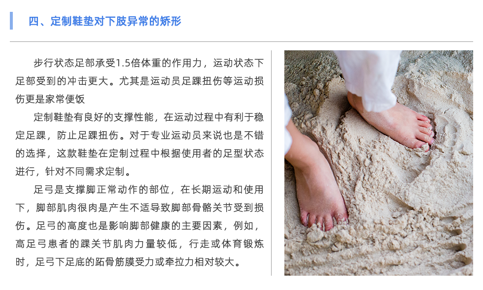 步行狀態(tài)足部承受1.5倍體重的作用力，運動狀態(tài)下足部受到的沖擊更大。尤其是運動員足踝扭傷等運動損傷更是家常便飯 定制鞋墊有良好的支撐性能，在運動過程中有利于穩(wěn)定足踝，防止足踝扭傷。對于專業(yè)運動員來說也是不錯的選擇，這款鞋墊在定制過程中根據(jù)使用者的足型狀態(tài)進(jìn)行，針對不同需求定制。 足弓是支撐腳正常動作的部位，在長期運動和使用下，腳部肌肉很肉是產(chǎn)生不適導(dǎo)致腳部骨骼關(guān)節(jié)受到損傷。足弓的高度也是影響腳部健康的主要因素，例如，高足弓患者的踝關(guān)節(jié)肌肉力量較低，行走或體育鍛煉時，足弓下足底的跖骨筋膜受力或牽拉力相對較大。長期以來，容易出現(xiàn)慢性撕裂損傷，導(dǎo)致局部慢性無菌性炎癥和足底筋膜炎。對于足弓異常的情況，可通過使用定制鞋墊進(jìn)行支撐與緩解不適。
