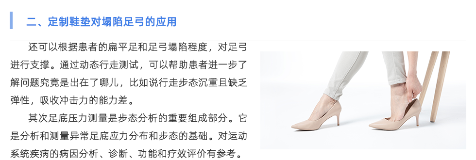 還可以根據(jù)患者的扁平足和足弓塌陷程度，對足弓進行支撐。通過動態(tài)行走測試，可以幫助患者進一步了解問題究竟是出在了哪兒，比如說行走步態(tài)沉重且缺乏彈性，吸收沖擊力的能力差。 其次足底壓力測量是步態(tài)分析的重要組成部分。它是分析和測量異常足底應(yīng)力分布和步態(tài)的基礎(chǔ)。對運動系統(tǒng)疾病的病因分析、診斷、功能和療效評價具有重要意義。因此，其臨床應(yīng)用越來越廣泛。