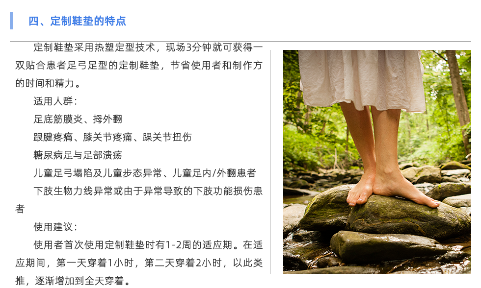 定制鞋墊采用熱塑定型技術(shù)，現(xiàn)場3分鐘就可獲得一雙貼合患者足弓足型的定制鞋墊，節(jié)省使用者和制作方的時間和精力。 適用人群： 足底筋膜炎、拇外翻 跟腱疼痛、膝關(guān)節(jié)疼痛、踝關(guān)節(jié)扭傷 糖尿病足與足部潰瘍 兒童足弓塌陷及兒童步態(tài)異常、兒童足內(nèi)/外翻患者 下肢生物力線異?；蛴捎诋惓е碌南轮δ軗p傷患者 使用建議： 使用者首次使用定制鞋墊時有1-2周的適應(yīng)期。在適應(yīng)期間，第一天穿著1小時，第二天穿著2小時，以此類推，逐漸增加到全天穿著。